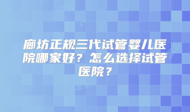 廊坊正规三代试管婴儿医院哪家好？怎么选择试管医院？