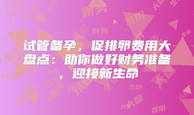 试管备孕，促排卵费用大盘点：助你做好财务准备，迎接新生命