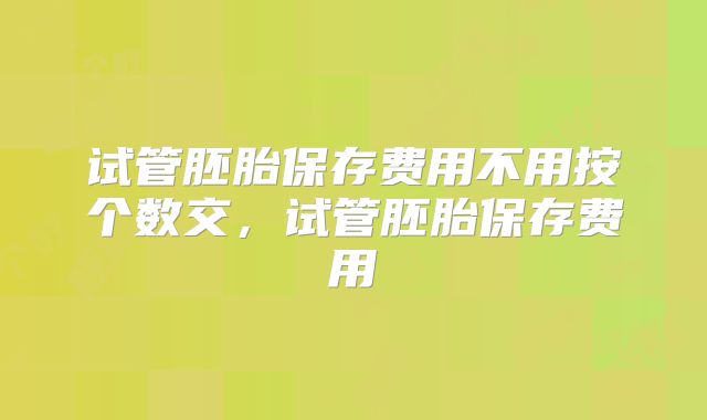 试管胚胎保存费用不用按个数交,试管胚胎保存费用