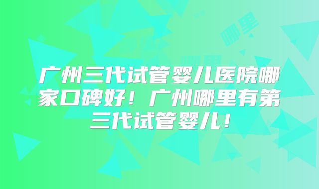 广州三代试管婴儿医院哪家口碑好！广州哪里有第三代试管婴儿！