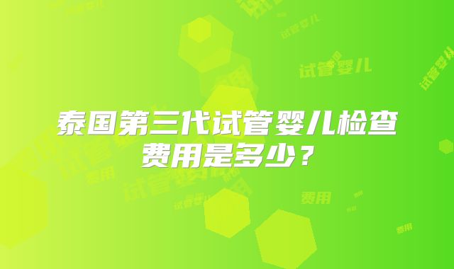 泰国第三代试管婴儿检查费用是多少？