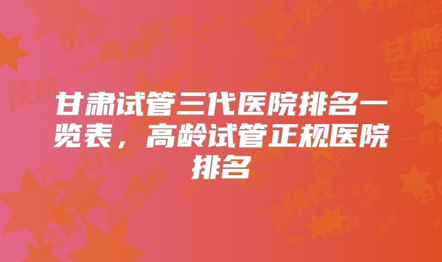 甘肃试管三代医院排名一览表，高龄试管正规医院排名