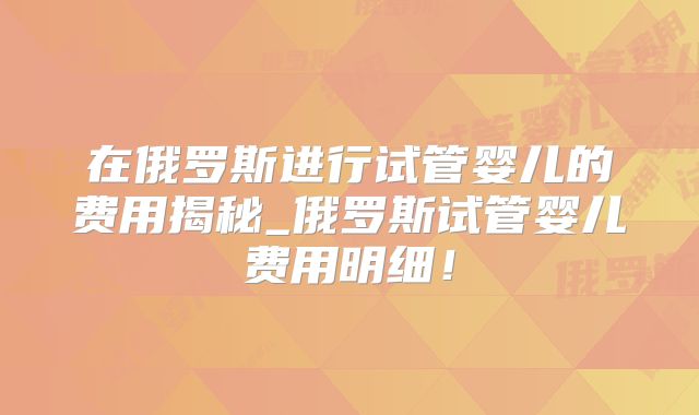 在俄罗斯进行试管婴儿的费用揭秘_俄罗斯试管婴儿费用明细！