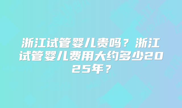 浙江试管婴儿贵吗？浙江试管婴儿费用大约多少2025年？