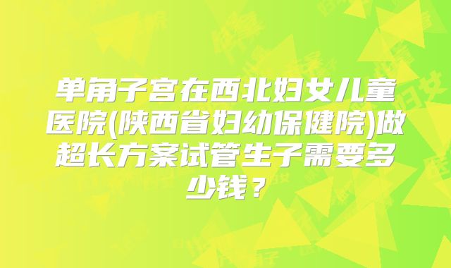 单角子宫在西北妇女儿童医院(陕西省妇幼保健院)做超长方案试管生子需要多少钱?