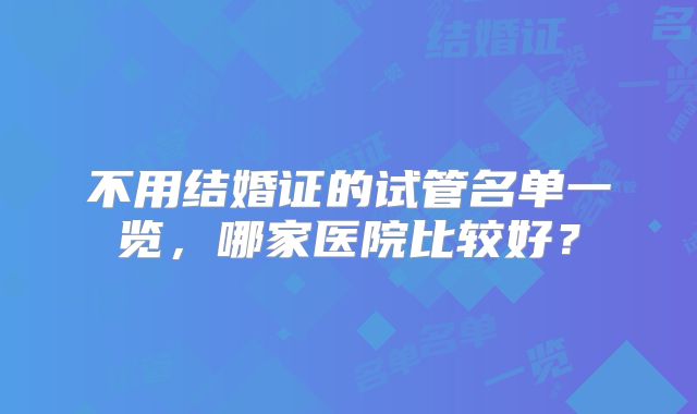 不用结婚证的试管名单一览,哪家医院比较好?