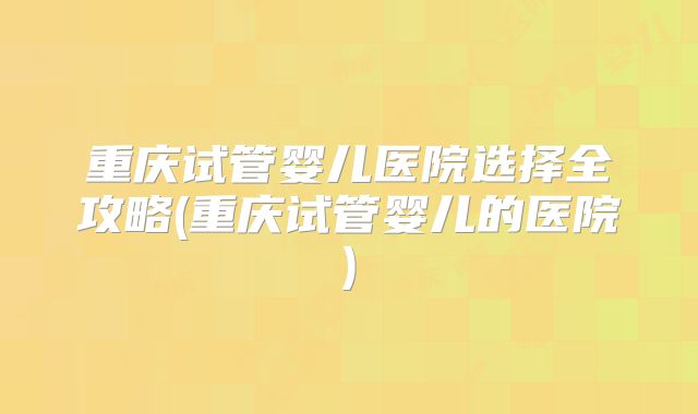 重庆试管婴儿医院选择全攻略(重庆试管婴儿的医院)