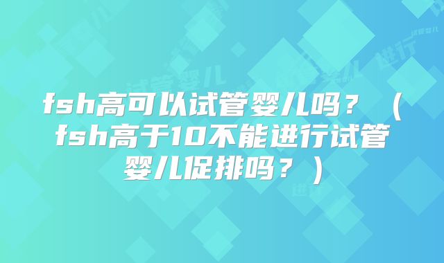 fsh高可以试管婴儿吗？（fsh高于10不能进行试管婴儿促排吗？）