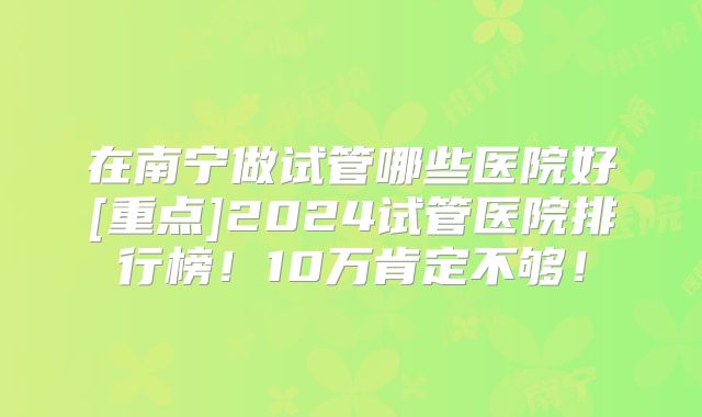 在南宁做试管哪些医院好[重点]2024试管医院排行榜！10万肯定不够！