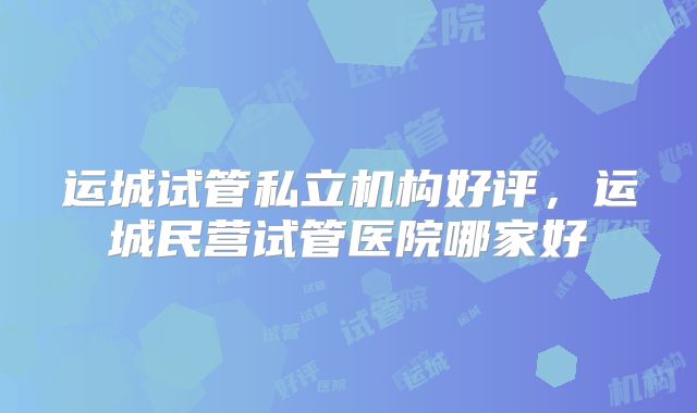 运城试管私立机构好评，运城民营试管医院哪家好