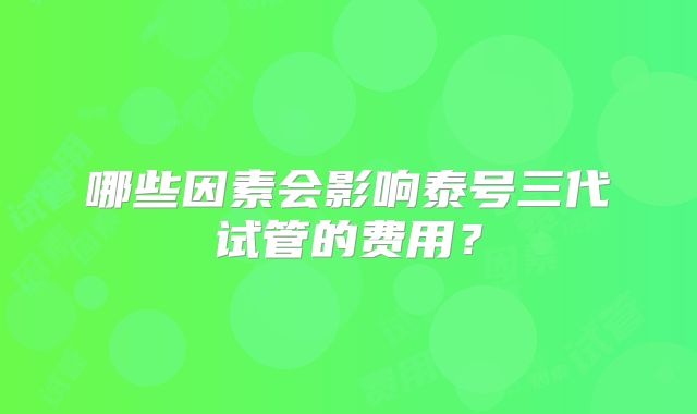 哪些因素会影响泰号三代试管的费用？