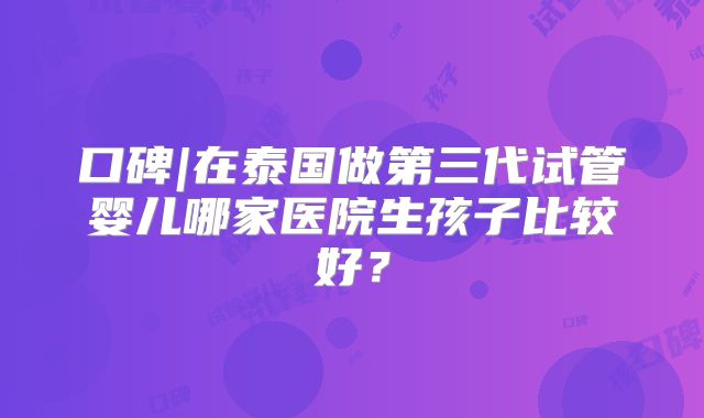 口碑|在泰国做第三代试管婴儿哪家医院生孩子比较好？