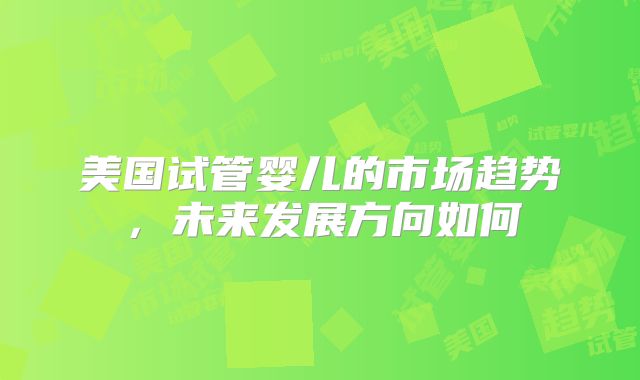 美国试管婴儿的市场趋势,未来发展方向如何