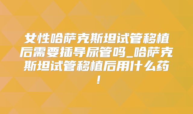 女性哈萨克斯坦试管移植后需要插导尿管吗_哈萨克斯坦试管移植后用什么药！