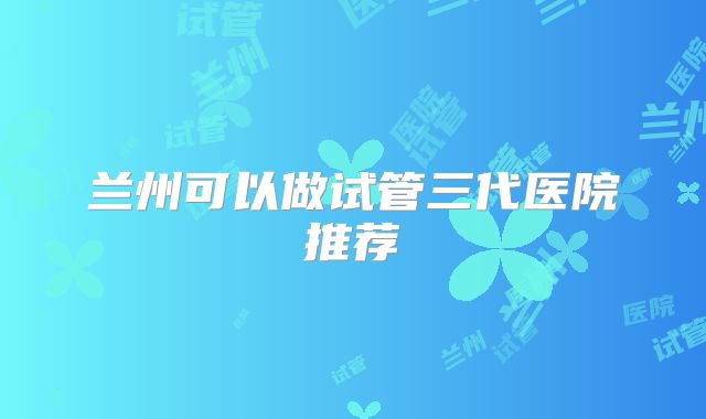 兰州可以做试管三代医院推荐