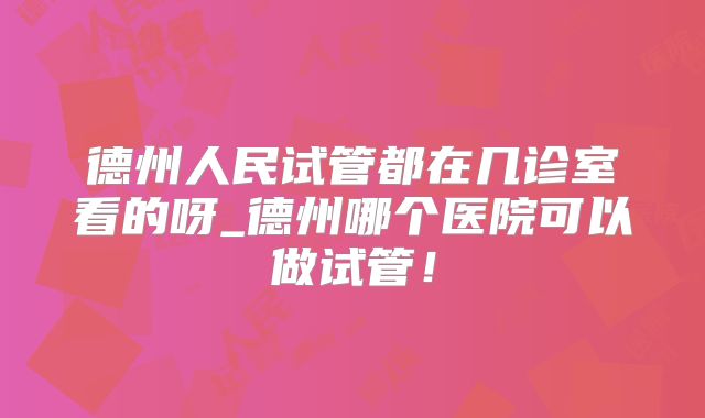 德州人民试管都在几诊室看的呀_德州哪个医院可以做试管！
