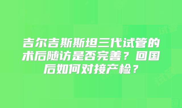 吉尔吉斯斯坦三代试管的术后随访是否完善?回国后如何对接产检?