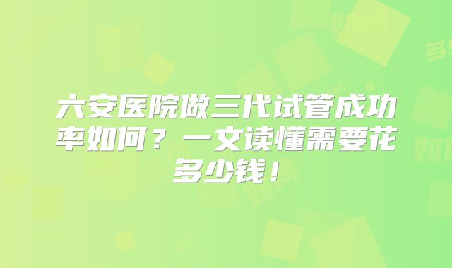 六安医院做三代试管成功率如何？一文读懂需要花多少钱！