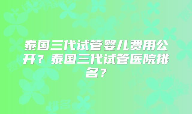 泰国三代试管婴儿费用公开？泰国三代试管医院排名？