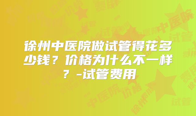 徐州中医院做试管得花多少钱?价格为什么不一样?-试管费用