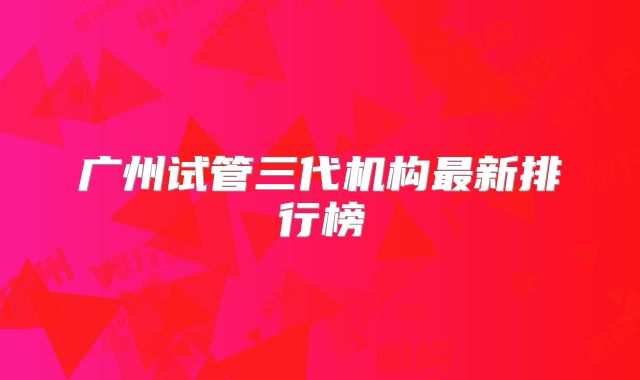 广州试管三代机构最新排行榜
