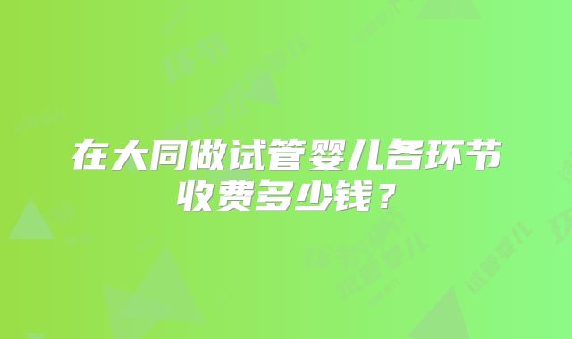 在大同做试管婴儿各环节收费多少钱？