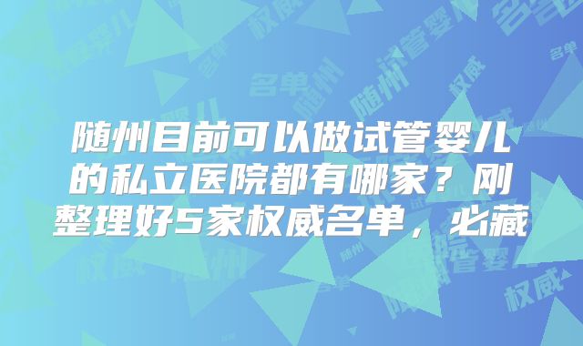 随州目前可以做试管婴儿的私立医院都有哪家？刚整理好5家权威名单，必藏