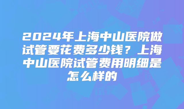 2024年上海中山医院做试管要花费多少钱？上海中山医院试管费用明细是怎么样的