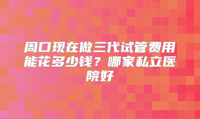 周口现在做三代试管费用能花多少钱？哪家私立医院好