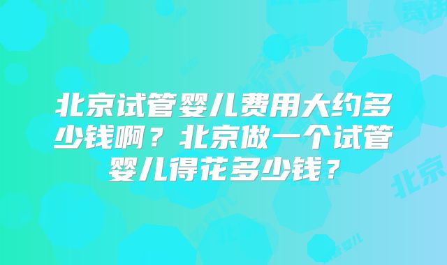 北京试管婴儿费用大约多少钱啊？北京做一个试管婴儿得花多少钱？