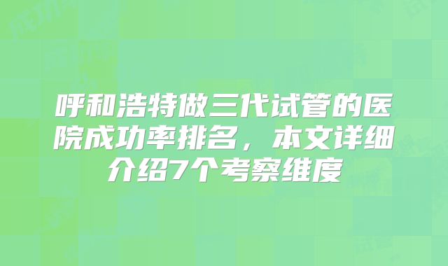 呼和浩特做三代试管的医院成功率排名，本文详细介绍7个考察维度