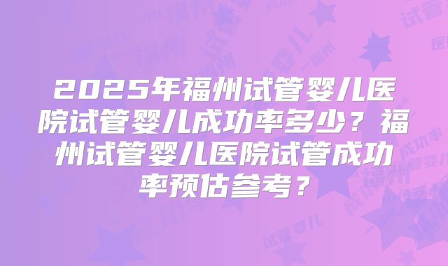 2025年福州试管婴儿医院试管婴儿成功率多少？福州试管婴儿医院试管成功率预估参考？