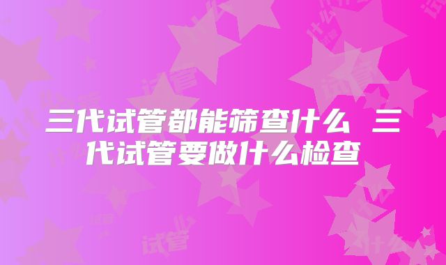 三代试管都能筛查什么 三代试管要做什么检查