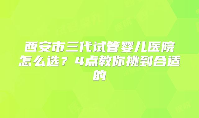 西安市三代试管婴儿医院怎么选?4点教你挑到合适的