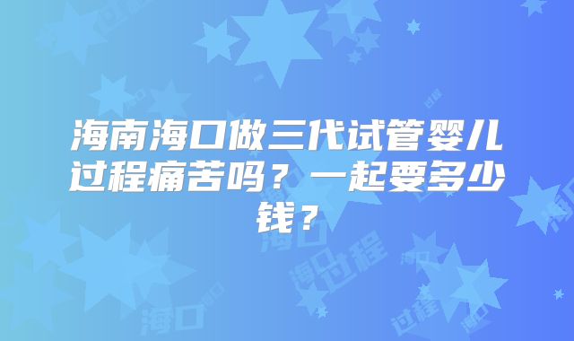 海南海口做三代试管婴儿过程痛苦吗？一起要多少钱？