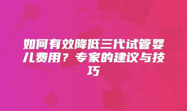 如何有效降低三代试管婴儿费用?专家的建议与技巧