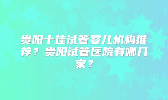 贵阳十佳试管婴儿机构推荐？贵阳试管医院有哪几家？