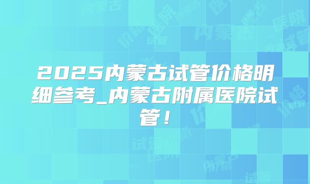 2025内蒙古试管价格明细参考_内蒙古附属医院试管！
