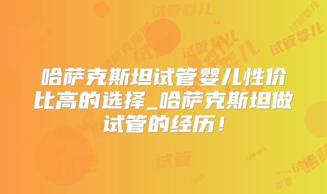 哈萨克斯坦试管婴儿性价比高的选择_哈萨克斯坦做试管的经历！