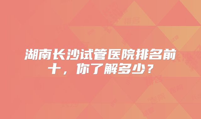 湖南长沙试管医院排名前十，你了解多少？