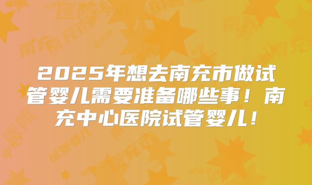2025年想去南充市做试管婴儿需要准备哪些事！南充中心医院试管婴儿！
