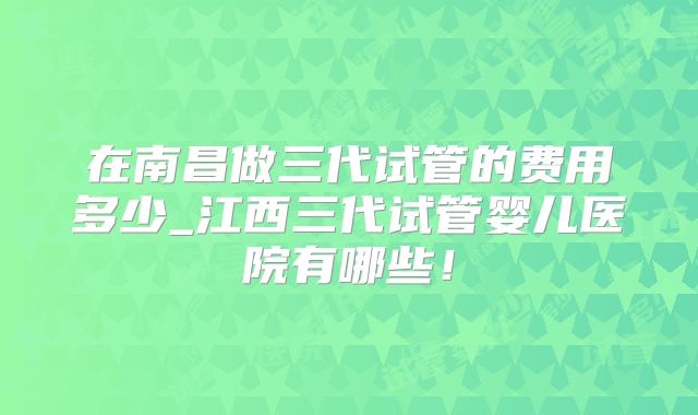在南昌做三代试管的费用多少_江西三代试管婴儿医院有哪些！