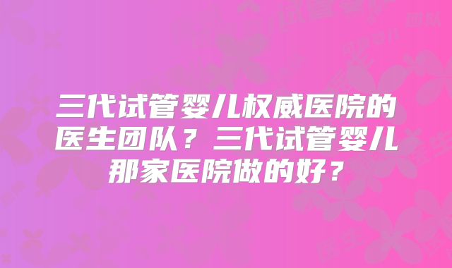 三代试管婴儿权威医院的医生团队？三代试管婴儿那家医院做的好？