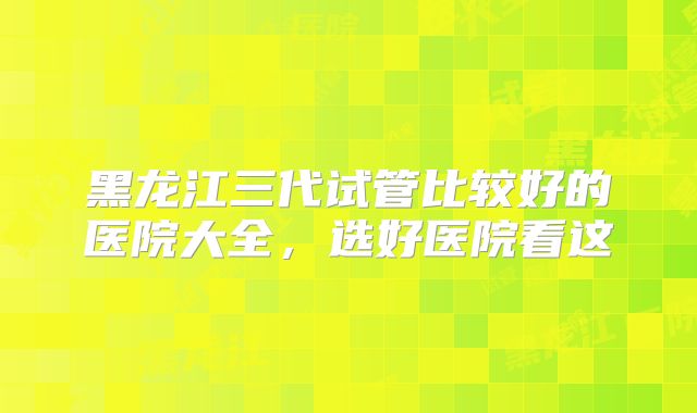 黑龙江三代试管比较好的医院大全，选好医院看这