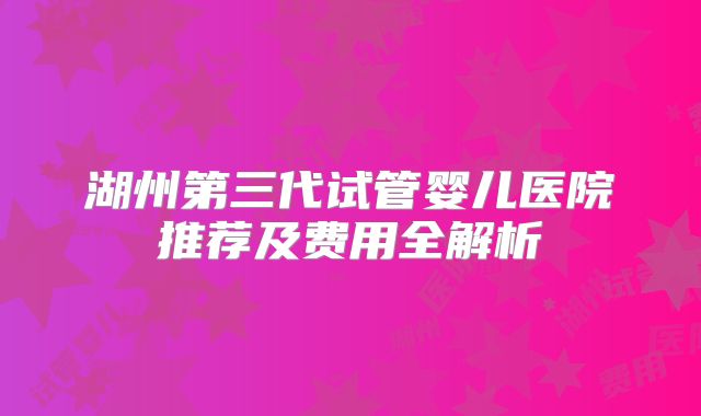 湖州第三代试管婴儿医院推荐及费用全解析