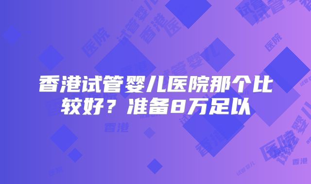 香港试管婴儿医院那个比较好？准备8万足以