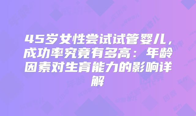45岁女性尝试试管婴儿，成功率究竟有多高：年龄因素对生育能力的影响详解