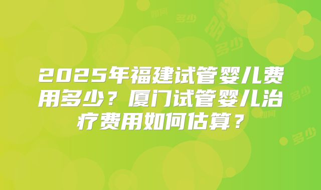2025年福建试管婴儿费用多少？厦门试管婴儿治疗费用如何估算？