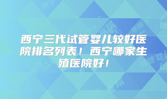 西宁三代试管婴儿较好医院排名列表！西宁哪家生殖医院好！