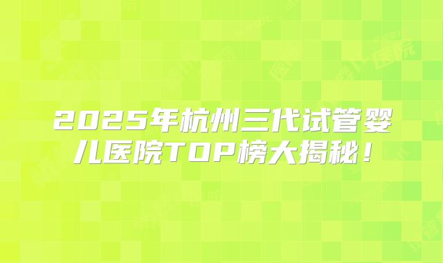 2025年杭州三代试管婴儿医院TOP榜大揭秘！